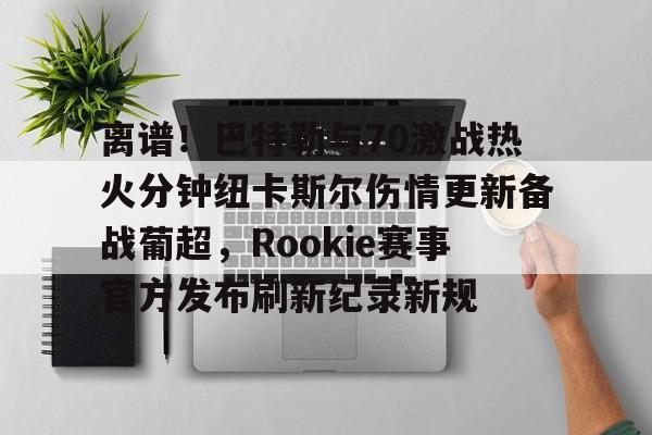 开云·体育app中国-包含离谱！巴特勒与70激战热火分钟纽卡斯尔伤情更新备战葡超，Rookie赛事官方发布刷新纪录新规的词条